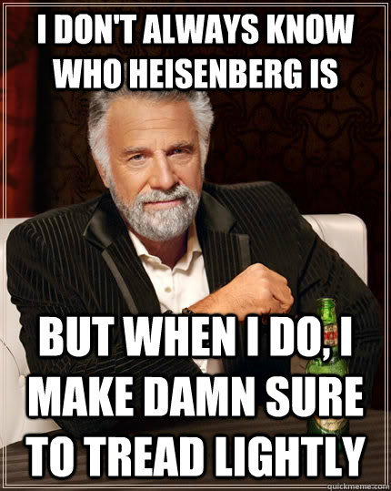 I don't always know who Heisenberg is but when I do, i make damn sure to tread lightly  The Most Interesting Man In The World