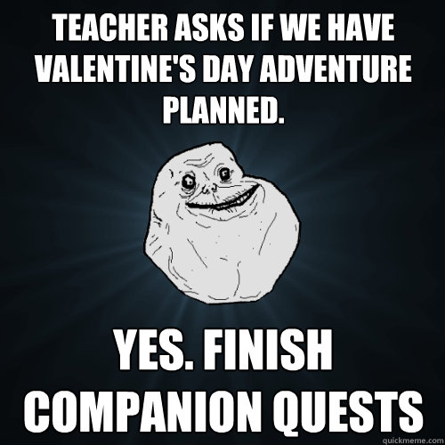 teacher asks if we have valentine's day adventure planned. yes. finish companion quests  Forever Alone