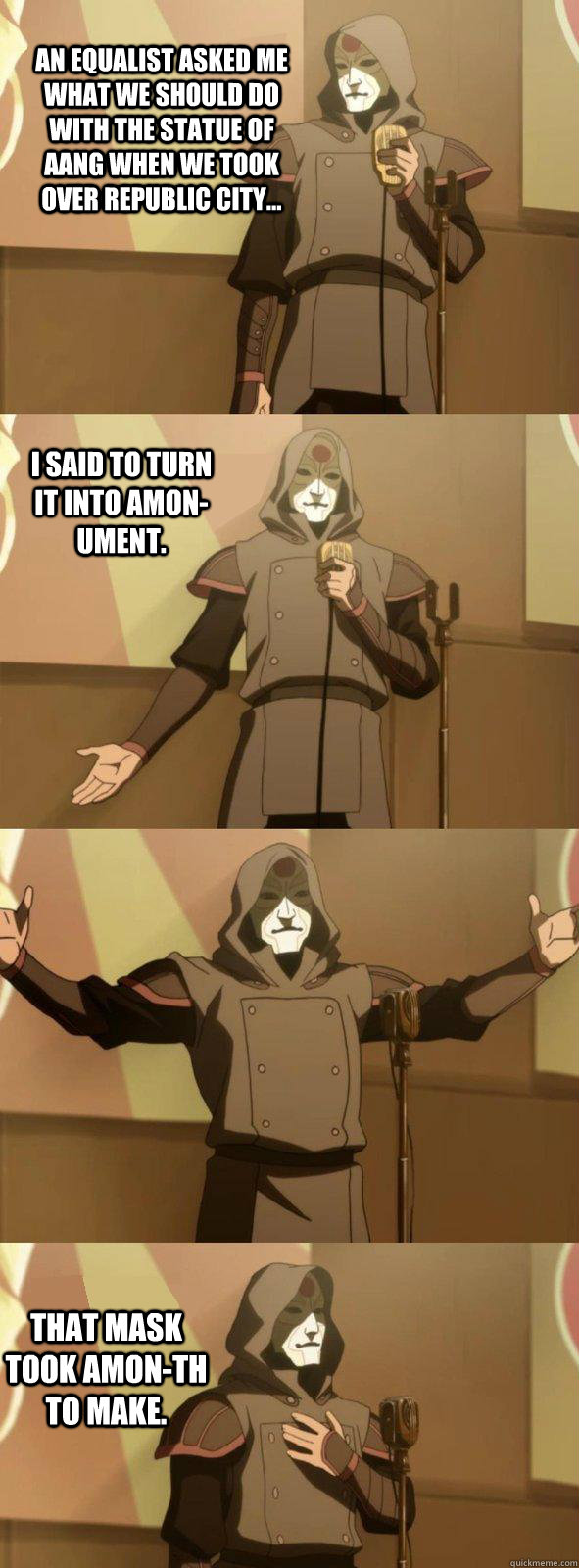 An equalist asked me what we should do with the statue of aang when we took over republic city... That mask took amon-th to make. I said to turn it into AMON-ument.  Bad Joke Amon