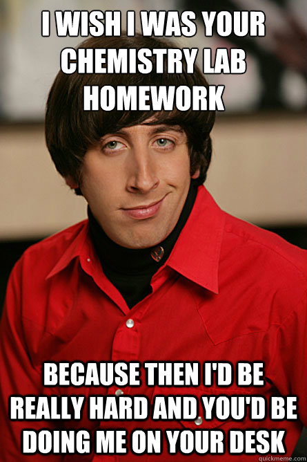 I wish I was your Chemistry lab homework because then I'd be really hard and you'd be doing me on your desk  Pickup Line Scientist