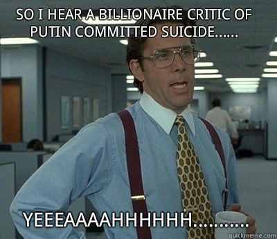 So I hear a billionaire critic of Putin committed suicide...... Yeeeaaaahhhhhh...........  Bill Lumbergh