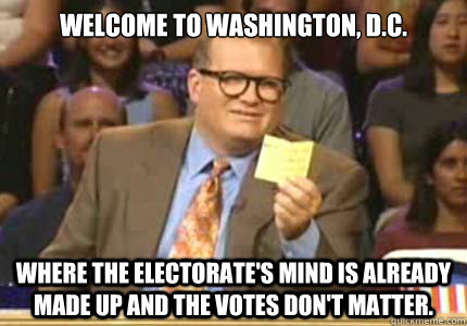 welcome to washington, d.c. Where the electorate's mind is already made up and the votes don't matter.  Whose Line