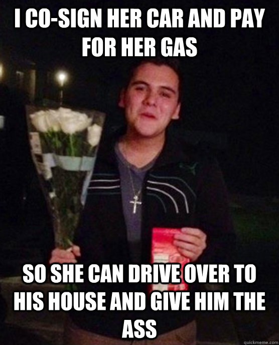 I co-sign her car and pay for her gas so she can drive over to his house and give him the ass  Friendzone Johnny