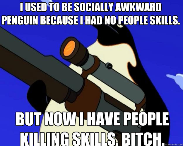 But Now I have people KILLING skills, bitch. I used to be Socially awkward Penguin because i had no people skills.  SAP NO MORE