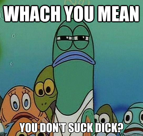 Whach you mean You don't suck dick?  Serious fish SpongeBob