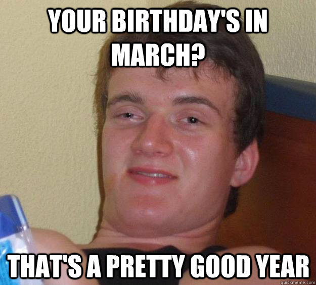 Your birthday's in March? That's a pretty good year  10 Guy