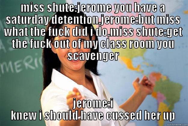 MISS SHUTE:JEROME YOU HAVE A SATURDAY DETENTION,JEROME:BUT MISS WHAT THE FUCK DID I DO,MISS SHUTE:GET THE FUCK OUT OF MY CLASS ROOM YOU SCAVENGER JEROME:I KNEW I SHOULD HAVE CUSSED HER UP Unhelpful High School Teacher