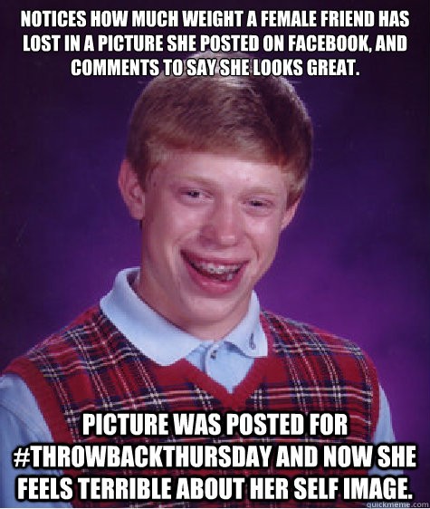 Notices how much weight a female friend has lost in a picture she posted on Facebook, and comments to say she looks great. Picture was posted for #ThrowBackThursday and now she feels terrible about her self image.  - Notices how much weight a female friend has lost in a picture she posted on Facebook, and comments to say she looks great. Picture was posted for #ThrowBackThursday and now she feels terrible about her self image.   Bad Luck Brian