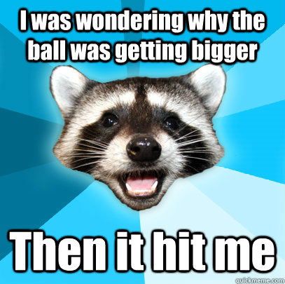 I was wondering why the ball was getting bigger Then it hit me  Lame Pun Coon