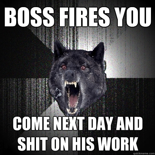 boss fires you come next day and shit on his work  Insanity Wolf