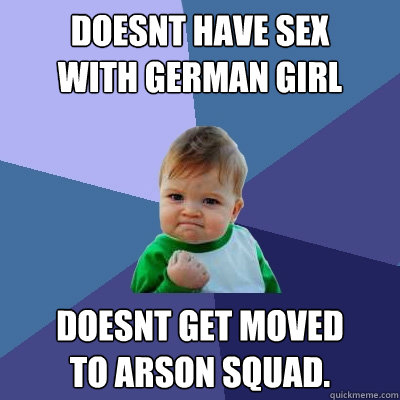 Doesnt have sex
with german girl Doesnt get moved
to Arson Squad.  Success Kid