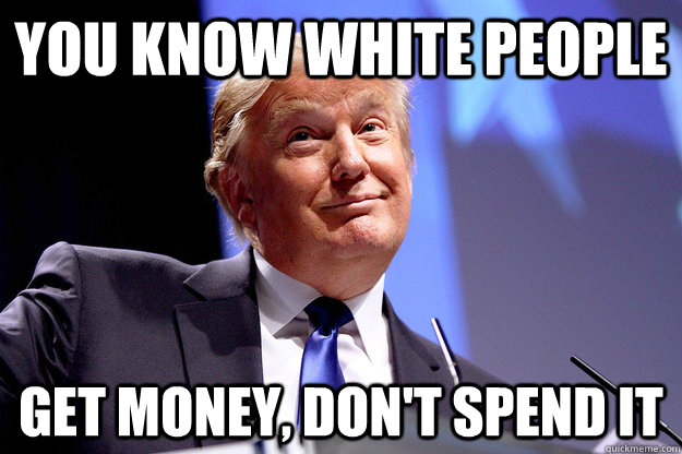 You know white people get money, don't spend it  Concern Troll Donald Trump