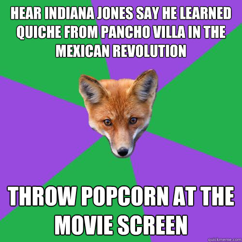 Hear Indiana Jones say he learned Quiche from Pancho Villa in the Mexican REvolution Throw popcorn at the movie screen  Anthropology Major Fox