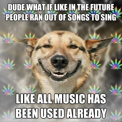 dude what if like in the future people ran out of songs to sing Like all music has been used already  Stoner Dog