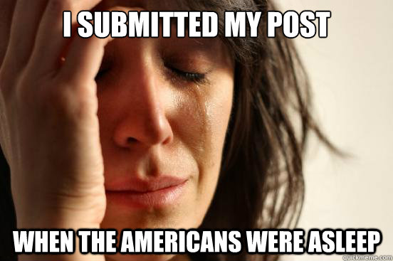 I submitted my post when the americans were asleep  First World Problems