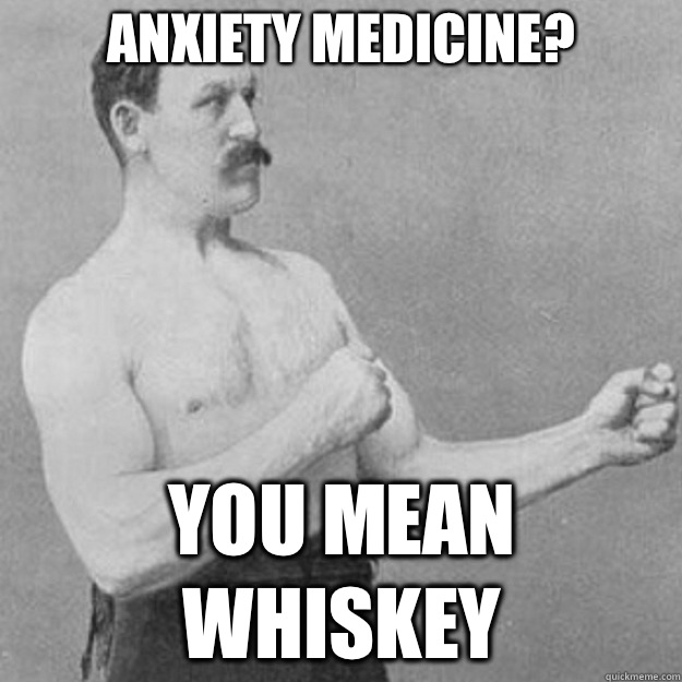 Anxiety medicine? You mean whiskey  overly manly man