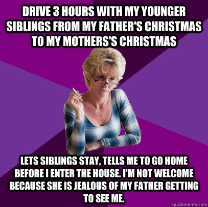 Drive 3 hours with my younger siblings from my father's christmas to my mothers's christmas lets siblings stay, tells me to go home before I enter the house. I'm not welcome because she is jealous of my father getting to see me.  Guilt Trip Mom