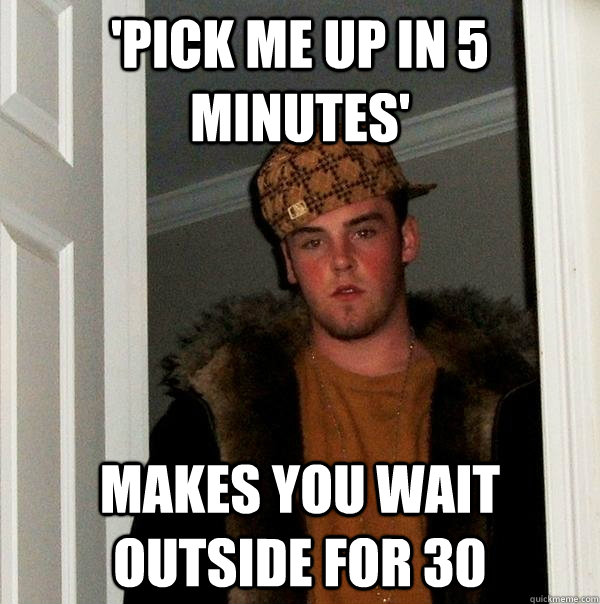 'Pick me up in 5 minutes'  Makes you wait outside for 30  Scumbag Steve