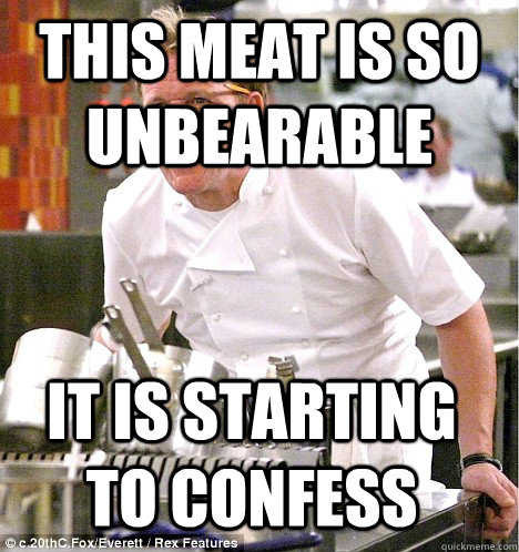 This meat is so unbearable it is starting to confess  gordon ramsay