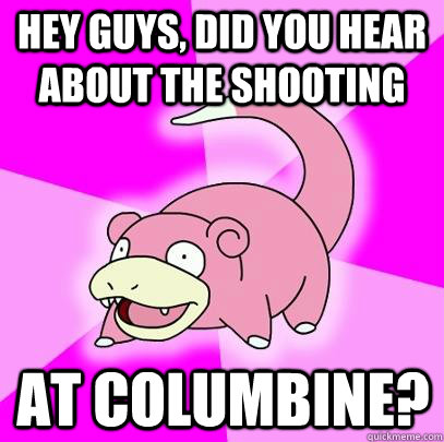 hey guys, did you hear about the shooting at columbine?  Slowpoke