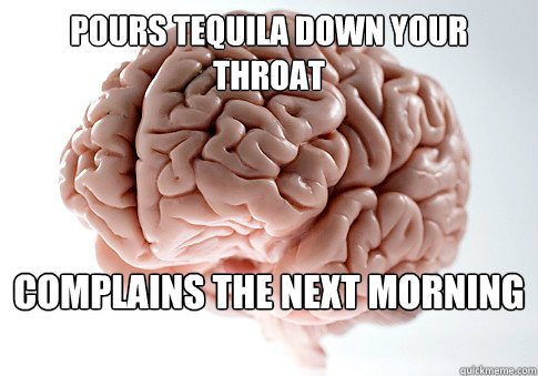 Pours tequila down your throat Complains the next morning  Scumbag Brain