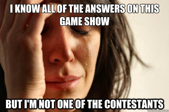 I know all of the answers on this game show but i'm not one of the contestants   First World Problems