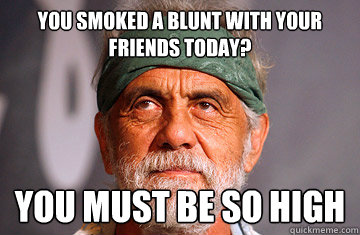 You smoked a blunt with your friends today? You must be so high  