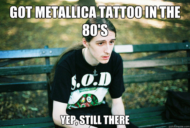 got metallica tattoo in the 80's yep, still there  First World Metal Problems