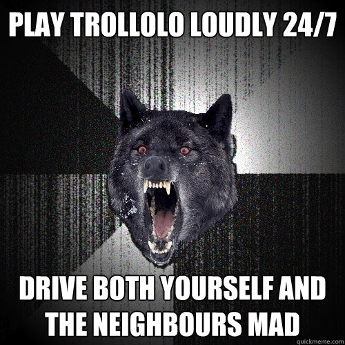 play trollolo loudly 24/7 drive both yourself and the neighbours mad  Insanity Wolf