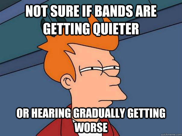 Not sure if bands are getting quieter Or hearing gradually getting worse  Futurama Fry