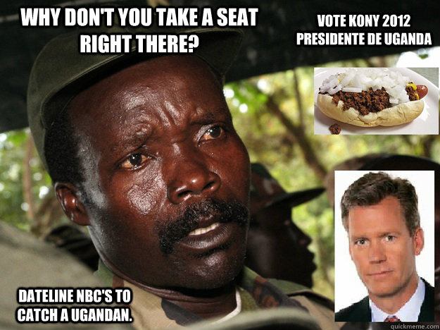 why don't you take a seat right there? Dateline NBC's to catch a ugandan. Vote Kony 2012 Presidente de Uganda - why don't you take a seat right there? Dateline NBC's to catch a ugandan. Vote Kony 2012 Presidente de Uganda  LOLOL UGANDA