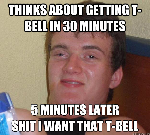 Thinks about getting t-bell in 30 minutes 5 minutes later
Shit i want that t-bell - Thinks about getting t-bell in 30 minutes 5 minutes later
Shit i want that t-bell  10 Guy