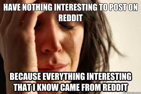 Have nothing interesting to post on reddit because everything interesting that i know came from reddit  First World Problems