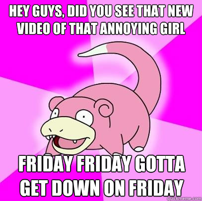 hey guys, did you see that new video of that annoying girl friday friday gotta get down on friday  Slowpoke