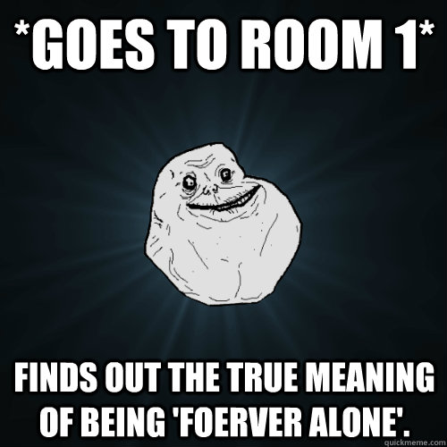 *GOES TO ROOM 1* Finds out the true meaning of being 'Foerver Alone'.  Forever Alone