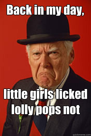 Back in my day, little girls licked lolly pops not cocks  Pissed old guy