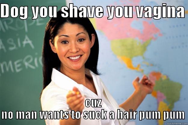 shave it - DOG YOU SHAVE YOU VAGINA  CUZ NO MAN WANTS TO SUCK A HAIR PUM PUM Unhelpful High School Teacher