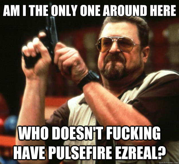 Am I the only one around here who doesn't fucking have pulsefire ezreal?  Big Lebowski