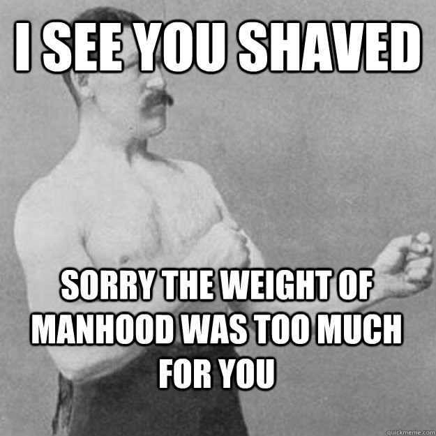 I see you shaved Sorry the weight of manhood was too much for you  overly manly man