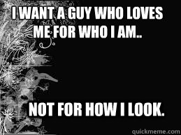 I want a guy who loves
me for who I am.. Not for how I look.  