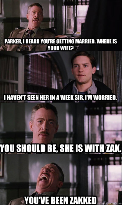 Parker, I heard you're getting married. Where is your wife? I haven't seen her in a week sir, i'm worried. You should be, she is with Zak. You've been Zakked  JJ Jameson