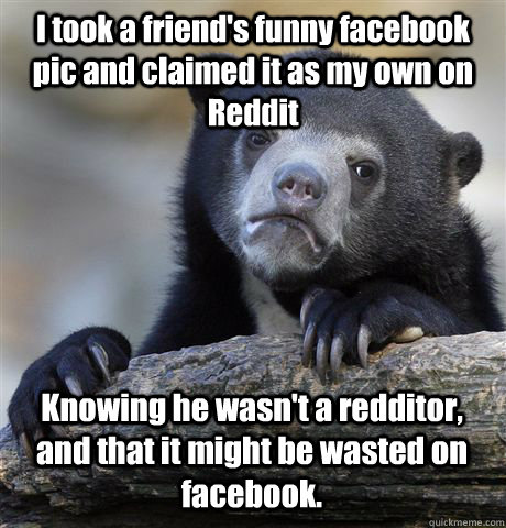 I took a friend's funny facebook pic and claimed it as my own on Reddit Knowing he wasn't a redditor, and that it might be wasted on facebook.  Confession Bear