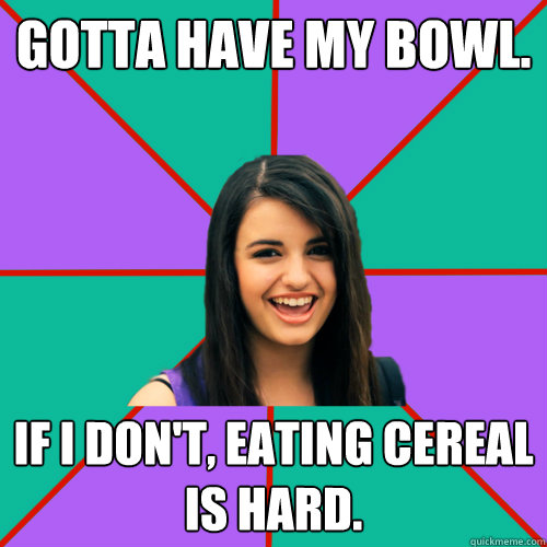 GOTTA HAVE MY BOWL. IF I DON'T, EATING CEREAL IS HARD. - GOTTA HAVE MY BOWL. IF I DON'T, EATING CEREAL IS HARD.  Rebecca Black