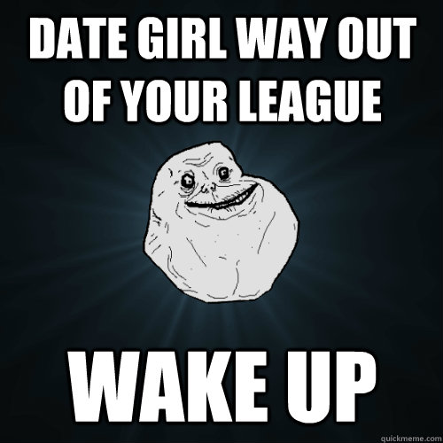 Date girl way out of your league wake up - Date girl way out of your league wake up  Forever Alone