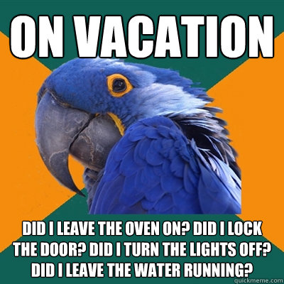 on vacation Did i leave the oven on? did i lock the door? Did I turn the lights off? Did i leave the water running?  Paranoid Parrot