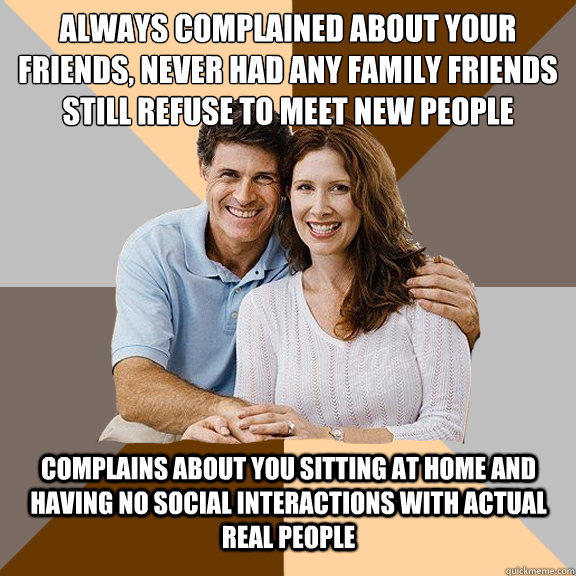 Always complained about your friends, never had any family friends
still refuse to meet new people Complains about you sitting at home and having no social interactions with actual real people  Scumbag Parents