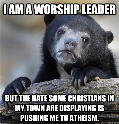 I am a worship leader but the hate some christians in my town are displaying is pushing me to atheism. - I am a worship leader but the hate some christians in my town are displaying is pushing me to atheism.  Confession Bear