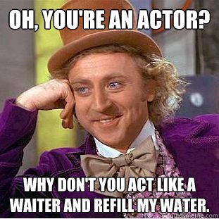 Oh, you're an actor? Why don't you act like a waiter and refill my water.  