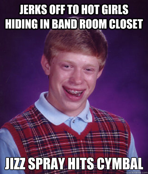 Jerks off to hot girls hiding in band room closet 
Jizz spray hits cymbal  Bad Luck Brian