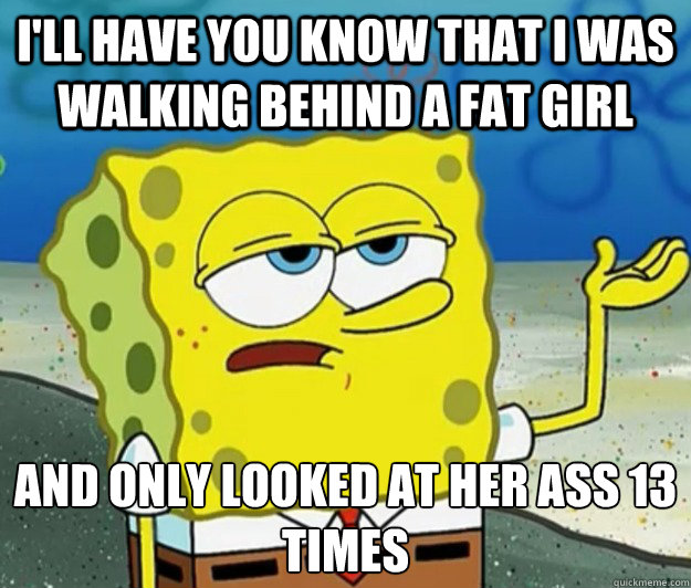 I'll have you know that i was walking behind a fat girl and only looked at her ass 13 times - I'll have you know that i was walking behind a fat girl and only looked at her ass 13 times  Tough Spongebob